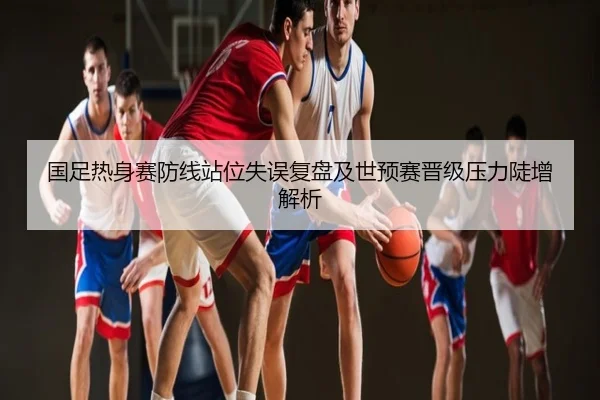 国足热身赛防线站位失误复盘及世预赛晋级压力陡增解析