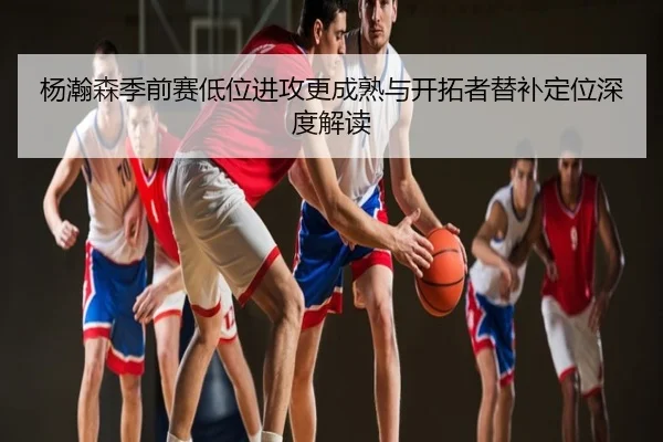 杨瀚森季前赛低位进攻更成熟与开拓者替补定位深度解读
