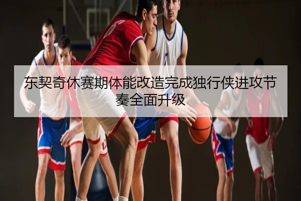 东契奇休赛期体能改造完成独行侠进攻节奏全面升级