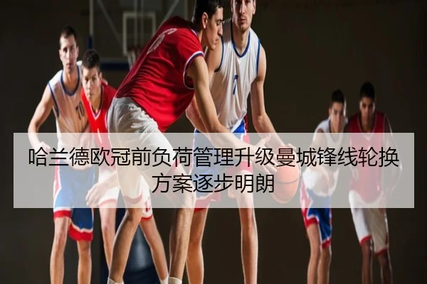 哈兰德欧冠前负荷管理升级曼城锋线轮换方案逐步明朗