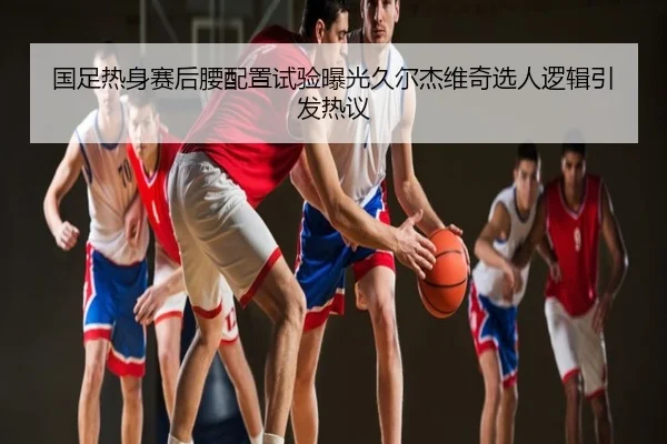 国足热身赛后腰配置试验曝光久尔杰维奇选人逻辑引发热议