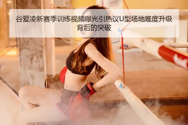谷爱凌新赛季训练视频曝光引热议U型场地难度升级背后的突破